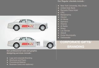 CORPORATE GIFTS/
BRANDING
Our professional web and graphic
designing services include :
 Logo and corporate Branding
 Brochures and Flyers
 Promotional Material
 Business Cards and stationary
Our Regular clientele include :
 New York University, Abu Dhabi
 United Arab Bank
 Ramada Plaza Hotel
 CRC
 Medipharma
 Alexion
 Al Hikma
 Spimaco
 Xtramix
 Al Sadia
 Sharp
 Les Servier
 Abbott
 Dubai Municipality
 Dabbawalla
 