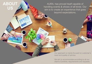 Our approach is mainly focused on customer’s
need and quality of service.
We aim to accommodate according to all our
client’s Comforts, requirements and requests.
AURA, has proved itself capable of
handling events & shows of all kinds. Our
aim is to create an experience that goes
beyond expectations.
ABOUT
US
 