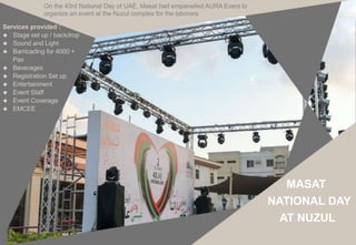 Services provided :
 Stage set up / backdrop
 Sound and Light
 Barricading for 4000 +
Pax
 Beverages
 Registration Set up
 Entertainment
 Event Staff
 Event Coverage
 EMCEE
On the 43rd National Day of UAE, Masat had empanelled AURA Event to
organize an event at the Nuzul complex for the laborers.
MASAT
NATIONAL DAY
AT NUZUL
 