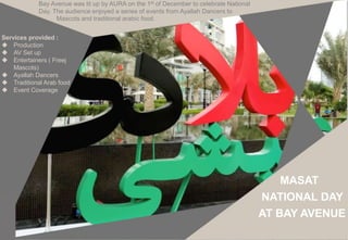 Services provided :
 Production
 AV Set up
 Entertainers ( Freej
Mascots)
 Ayallah Dancers
 Traditional Arab food
 Event Coverage
Bay Avenue was lit up by AURA on the 1st of December to celebrate National
Day. The audience enjoyed a series of events from Ayallah Dancers to
Mascots and traditional arabic food.
MASAT
NATIONAL DAY
AT BAY AVENUE
 
