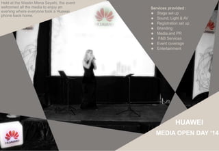 Services provided :
 Stage set up
 Sound, Light & AV
 Registration set up
 Branding
 Media and PR
 F&B Services
 Event coverage
 Entertainment
Held at the Westin Mena Seyahi, the event
welcomed all the media to enjoy an
evening where everyone took a Huawei
phone back home.
HUAWEI
MEDIA OPEN DAY ‘14
 