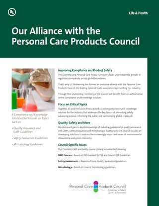Our Alliance with the
Personal Care Products Council
A Compliance and Knowledge
Solution that Focuses on Topics
Such as:
• Quality Assurance and
GMP Guidelines
• Safety Evaluation Guidelines
• Microbiology Guidelines
Improving Compliance and Product Safety
The Cosmetic and Personal Care Products industry faces unprecedented growth in
regulatory complexity across global boundaries.
That’s why UL EduNeering has formed an exclusive alliance with the Personal Care
Products Council, the leading national trade association representing this industry.
Through this relationship, members of the Council will benefit from an authoritative
online compliance and knowledge solution.
Focus on Critical Topics
Together, UL and the Council has created a custom compliance and knowledge
solution for the industry that addresses the key tenets of promoting safety,
advancing science, informing the public and harmonizing global standards.
Quality, Safety and More
Members will gain in-depth knowledge of industry guidelines for quality assurance
and GMPs, safety evaluation and microbiology. Additionally, the alliance focuses on
developing solutions to address the increasingly important issues of environmental
stewardship and green chemistry.
Council-Specific Issues
Our Cosmetic GMP and Safety course Library includes the following:
GMP Courses – Based on ISO standard 22716 and Council QA Guidelines
Safety Assessments – Based on Council safety evaluation guidelines
Microbiology – Based on Council microbiology guidelines
 