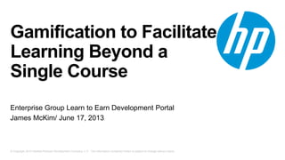 © Copyright 2013 Hewlett-Packard Development Company, L.P. The information contained herein is subject to change without notice.
Gamification to Facilitate
Learning Beyond a
Single Course
Enterprise Group Learn to Earn Development Portal
James McKim/ June 17, 2013
 