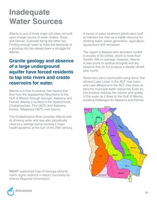 12
RESURGENS
Inadequate
Water Sources
Atlanta is one of three major US cities not built
upon a large source of water. Dallas, Texas
and Denver, Colorado being the other two.
Finding enough water to meet the demands of
a growing city has always been a struggle for
Atlanta.
Granite geology and absence
of a large underground
aquifer have forced residents
to tap into rivers and create
reservoirs for water.
Atlanta is a host to several river basins that
flow from the Appalachian Mountains to the
Gulf of Mexico through Georgia, Alabama and
Florida. Atlanta is located in the Apalachicola,
Chattahoochee, Flint (ACF) and Alabama,
Coosa, Tallapoosa (ACT) river basins.
The Chattahooche River provides Atlanta with
its drinking water and was also perpetually
used as a sewage dump causing a major
health epidemic at the turn of the 20th century.
A series of water treatment plants were built
to maintain the river as a viable resource for
drinking water, power generation, agriculture,
aquaculture and recreation.
The region is blessed with abundant rainfall
in excess of 50 inches; which is more than
Seattle, WA on average. However, Atlanta
is also prone to cyclical droughts and dry
seasons that do not produce a steady rainfall
year round.
Reservoirs were constructed using dams that
allowed Lake Lanier in the ACF river basin
and Lake Allatoona in the ACT river basin to
become municipal water resources. Even so,
this practice reduces the volume and quality
of the water as it flows to the Gulf of Mexico,
creating challenges for Alabama and Florida.
RIGHT watershed map of Georgia (Atlanta
metro region outlined in black) courtesey by
Atlanta Regional Commission
 