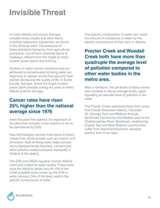 15
RESURGENS
In metro Atlanta and across Georgia,
invisible heavy metals and other toxins
including radioactive substances are found
in the drinking water. The presence of
these pollutants transpires from agricultural
processes, run-off from industrial plants &
roadways, effluent from the Vogtle & Hatch
nuclear power plants and fracking.
Pockets of higher cancer incidence that are
attributed to contaminated drinking water are
beginning to appear across Georgia and have
started decreasing the quality of life. In Burke
County, Georgia, where the Vogtle nuclear
power plant provides energy for parts of metro
Atlanta & North Georgia,
Cancer rates have risen
25% higher than the national
average since 1976
when the plant first opened. An expansion of
the plant that includes 2 new reactors is set to
be operational by 2020.
New technologies remove most toxins & heavy
metals from drinking water such as arsenic and
chromium. Safe drinking water helps combat
neuro-developmental disorders, cancers and
other pollution related diseases especially in
children & the elderly.
The EPA and USGS regularly monitor Atlanta
rivers and creeks for water quality. These tests
have the ability to detect around 100 of the
6,000 possible toxins known by the EPA in
water sources. One of the tests used is the
specific conductance of water.
Invisible Threat
The specific conductance of water can reveal
the amount of substances in water by the
electric conductance of their ions. In Atlanta,
Proctor Creek and Woodall
Creek both have more than
quadruple the average level
of pollution compared to
other water bodies in the
metro area.
After a rainstorm, the pH levels of these creeks
also increase to above average levels, again,
signalling an elevated level of pollution in the
water.
The Proctor Creek watershed flows from areas
that include Downtown Atlanta, Interstate
20, Georgia Tech and Midtown through
Bankhead Community and Maddox park to the
Chattahoochee River. Bankhead, neighboring
English Ave and West Midtown communities
suffer from disenfranchisement, elevated
poverty and crime rates.
 