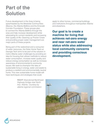 16
RESURGENS
Part of the
Solution
Future development in the Area is being
spearheaded by the Westside Communities
Alliance, the Atlanta Beltline and the Emerald
Corridor Foundation. These groups plan
to connect the Atlanta Beltline through the
area and help increase development while
advocating for current residents and increasing
their quality of life. Cleaning up Proctor Creek
and providing proper water management are
major parts of these projects.
Being part of the watershed and a consumer
of water resources, the Solar Home Team at
Georgia Tech aims to be part of the solution in
metro Atlanta water challenges by providing an
idea for housing that utilizes methods to reduce
water consumption, increase water quality and
reduce energy consumption as well as increase
awareness of environmental & community
issues. We seek to champion the idea of
sustainable living in energy, water and waste to
produce a resilient and environmentally neutral
home. This new sustainable home model will
have techniques and strategies that could
apply to other homes, commercial buildings
and institutions throughout metropolitan Atlanta
and elsewhere.
Our goal is to create a
machine for living that
achieves net-zero energy
and near net-zero water
status while also addressing
local community concerns
and providing conscious
development.
RIGHT Abandoned Bankhead
Highway bridge near North
Ave. Atlanta. courtesy by
atlanta regional commission
 