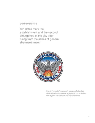 5
perseverance
two dates mark the
establishment and the second
emergence of the city after
rising from the ashes of general
sherman’s march
the city’s motto “reurgens” speaks of atlanta’s
determination to survive against all odds and to
rise again. courtsey of the city of atlanta.
 