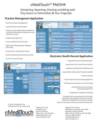 eMediTouch™ PM/EHR
Prac�ce Managment Applica�on
- Check in/out Queue Management
- Layered Biometric Authen�ca�on
- Creates a Unique Global Pa�ent Iden�ﬁer for
true Health Informa�on Exchange across the
Con�nuum of Care
- Drag & Drop Assignments
- Instant Visibility for En�re Prac�ce
- Adminstra�ve Repor�ng and Integrated
E/M coding
- On-premises or Cloud-based services
- Pa�ent Scheduling and emailing to pa�ents
- Current CPT and ICD codes
If you are interested in our
solu�ons feel free to contact us @
eMediTouch™ USA
140 Bluﬀs Court
Canton, GA 30114
Oﬃce / eFax: 770-783-0318
sales@emeditouch.com
www.emeditouch.com
eMediTouch™ Canada
2880 Queen Street East, Suite 4-240
Brampton, Ontario L6S 6H4
Oﬃce: 416-477-2364 Fax: 416-352-0059
Toll-Free: 888-401-3813
sales@emeditouch.ca
www.emeditouch.ca
@
Scheduling, Repor�ng, Char�ng and Billing with
Easy Assess to Informa�on @ Your Finger�ps
Electronic Health Record Applica�on
- Integrated Bluetooth Enabled Dicta�on
- Large, Easy-to-Use Touch Screen Interface
- Integrates with Bluetooth Enabled Devices
- Customizable and Specialty Template Capability
- Intui�ve Interface
- Clinical Support Decision Making Applica�on
- Bi-Direc�onal Lab Interface and e-Prescribing
- Automa�cally push and pull data
Elimina�ng Double Entry
- Integrated 3-D Diagnos�c Rendering
- Complies with the requirements of the Health
Informa�on Technology for Economic and Clinic
(HITECH) Act 2009 (part of the S�mulus package
known as the American Recovery and Reinvestment Act
 