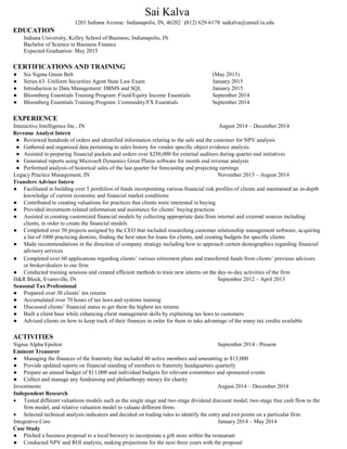 Sai Kalva
1201 Indiana Avenue .
Indianapolis, IN, 46202 .
(812) 629-6178.
saikalva@umail.iu.edu
EDUCATION
Indiana University, Kelley School of Business, Indianapolis, IN
Bachelor of Science in Business Finance
Expected Graduation: May 2015
CERTIFICATIONS AND TRAINING
● Six Sigma Green Belt (May 2015)
● Series 63: Uniform Securities Agent State Law Exam January 2015
● Introduction to Data Management: DBMS and SQL January 2015
● Bloomberg Essentials Training Program: Fixed/Equity Income Essentials September 2014
● Bloomberg Essentials Training Program: Commodity/FX Essentials September 2014
EXPERIENCE
Interactive Intelligence Inc., IN August 2014 – December 2014
Revenue Analyst Intern
● Reviewed hundreds of orders and identified information relating to the sale and the customer for NPV analysis
● Gathered and organized data pertaining to sales history for vendor specific object evidence analysis
● Assisted in preparing financial packets and orders over $250,000 for external auditors during quarter end initiatives
● Generated reports using Microsoft Dynamics Great Plains software for month end revenue analysis
● Performed analysis of historical sales of the last quarter for forecasting and projecting earnings
Legacy Practice Management, IN November 2013 – August 2014
Transfers Adviser Intern
● Facilitated in building over 5 portfolios of funds incorporating various financial risk profiles of clients and maintained an in-depth
knowledge of current economic and financial market conditions
● Contributed to creating valuations for practices that clients were interested in buying
● Provided investment-related information and assistance for clients’ buying practices
● Assisted in creating customized financial models by collecting appropriate data from internal and external sources including
clients, in order to create the financial models
● Completed over 50 projects assigned by the CEO that included researching customer relationship management software, acquiring
a list of 1000 practicing dentists, finding the best rates for loans for clients, and creating budgets for specific clients
● Made recommendations in the direction of company strategy including how to approach certain demographics regarding financial
advisory services
● Completed over 60 applications regarding clients’ various retirement plans and transferred funds from clients’ previous advisors
or broker/dealers to our firm
● Conducted training sessions and created efficient methods to train new interns on the day-to-day activities of the firm
H&R Block, Evansville, IN September 2012 – April 2013
Seasonal Tax Professional
● Prepared over 30 clients’ tax returns
● Accumulated over 70 hours of tax laws and systems training
● Discussed clients’ financial status to get them the highest tax returns
● Built a client base while enhancing client management skills by explaining tax laws to customers
● Advised clients on how to keep track of their finances in order for them to take advantage of the many tax credits available
ACTIVITIES
Sigma Alpha Epsilon September 2014 - Present
Eminent Treasurer
● Managing the finances of the fraternity that included 40 active members and amounting to $15,000
● Provide updated reports on financial standing of members to fraternity headquarters quarterly
● Prepare an annual budget of $11,000 and individual budgets for relevant committees and sponsored events
● Collect and manage any fundraising and philanthropy money for charity
Investments August 2014 – December 2014
Independent Research
 Tested different valuations models such as the single stage and two-stage dividend discount model, two-stage free cash flow to the
firm model, and relative valuation model to valuate different firms
 Selected technical analysis indicators and decided on trading rules to identify the entry and exit points on a particular firm
Integrative Core January 2014 – May 2014
Case Study
● Pitched a business proposal to a local brewery to incorporate a gift store within the restaurant
● Conducted NPV and ROI analysis, making projections for the next three years with the proposal
 