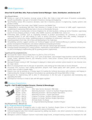 Work Experience
Since Feb’10 with Mecc Alte, Pune as Senior General Manager - Sales, Distribution, and Service & IT
Key Result Areas:
Acting as a part of the business strategic group of Mecc Alte India to deal with areas of business sustainability,
growth & profitability, take part in formation of business strategy and budgeting
Spearheading various HR & business decisions, lead role in business process re-engineering, Quality systems and
product costing
Generating business from India, other SAARC Countries and Middle East
Collaborating & coordinating with Mecc Alte branches in Europe & other territories to fulfill export requirements;
establishing & maintaining PAN India Sales & Service & Distribution Network
Hiring, recruiting, & training Sales & Service Engineers for all India locations, setting up service franchise, supervising
launch of new company products in India, other SAARC Countries and Middle East, and so on
Performing other activities such as organizing seminars & product presentations for customers & consultants,
imparting product & soft skill training to Sales & Service Executives, holding Mecc Alte visibility campaigns &
advisements in print & live media, exhibiting products in exhibitions & conferences, and so on
Importing products from Italy, UK & China and distributing on Pan India basis.
Streamlining customer support activities via Technical Support and all Technical Offering to customer including new
product development/introduction and related validation/testing/documentation
Finalize business contracts and collaborating to draft and sign related legal agreements
Ensuring smooth functioning of IT related activities, maintenance of old hardware / software and introduction of new ones
as well as developing & implementing SAP for growing business requirements
Significant Accomplishments:
Increased the market share in India from 0 in 2010 to 15% in FY 2016
Recorded annual turnover of INR 125 Cr. in 6th
year of operations, and managed major business contracts with KOEL,
Cooper, Kohler, Mahindra Powerol, JCB, Himoinsa, Escorts, Volvo Eicher, Greaves Cotton and so on, who now buy
Mecc Alte products
Managed Product costing in SAP. Developed & deployed a robust price-variation system based on raw material costs
for major clients
Merit of crossing break-even in 2nd year of operations, and setting up Pan India Sales & Service Network
Increased 10% revenues from trading operations (imports from Italian plant) with sales growth, and enhanced
market share in India to double digits
Played a key role by working as a Change Agent for leading the technical discussions with customers and helping in
implementing the changes & rolling-out new products by coordinating with Group R&D office in Italy
Recognized for implementing SAP & other IT infrastructure in the first year of operations and maintaining and
upgrading thereafter
Developed an interface in India to talk with MA digital regulator
Previous Experience
Aug’95 – Feb’10 with Crompton Greaves, Chennai & Ahmednagar
Growth Path / Deputation:
Aug’95 – Jul’97 After Sales Service Assistant, PAN India
Aug’97 – Mar’99 Marketing Assistant – Eastern & Southern Region Operations
Apr’99 – Jul’00 Marketing Assistant – Western Region Operations
Aug’00 – Dec’01 Marketing Executive – Export Operations
Jan’02 – Mar’02 Engineer In-charge, Southern Region Operations
Apr’02 – Apr’04 Engineer In-charge, Northern Region Operations
Apr’04 – Apr’07 All India Dealer In-charge
Sep’07 – Feb’10 Sr. Regional Marketing Manager, Southern Region
Key Result Areas: (Recent 3)
As Sr. Regional Marketing Manager:
Ensured achievement of budgeted sales & order input for Southern Region (Sates of Tamil Nadu, Kerala, Andhra
Pradesh & Karnataka); regulated & maintained FG stock at SR branches
Achieved budgeted sales from network expansion by adding new dealers, new direct customers & new territories, as
well as from new products
Managed to achieve Employee Turnover much below target levels, arranged training sessions for employees for skill
 