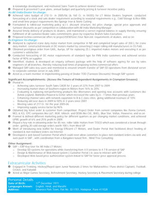 & knowledge development, and motivated Sales Team to achieve desired results
Prepared & presented 5 year plans, annual budget and quarterly pricing & turnover incentive policy
As All India Dealer In-charge:
Achieved sales budget of 210 Cr. in 2005/06 (& 160 Cr. in 04/05) for LT Motor Dealers Segment; conducted
forecasting of a stock and sale dealer requirement according to seasonal requirements e.g., Cold Storage & Rice Mills
and small time project requirements like Sponge Iron & Stone Cutting
Formulated & rolled-out marketing policy w.r.t. discount structure, list price change, special price approvals and
turnover discounts as per competition in collaboration with All India Marketing Manager
Assured timely delivery of products to dealers, and maintained a correct regional balance in supply thereby ensuring
fulfillment of all customer/dealer sales commitments given by respective Branch Sales Executives
Proposed techno-commercial offers to project/OEM/Govt./User Non-std. requirements of dealers, and so on
As Engineer In-charge:
Analyzed & captured crane duty motor market from competitor in NR and completed target sales of 350 L for crane
duty market; constructed inroads in DC motors market by converting 2 major rolling mill manufacturers in CG Fold.
Obtained prestigious order from GAIL, Auriya, UP for replacing 25 L imported makes motors and executing it as per
customer’s satisfaction
Conducted forecasting of DC motor requirements of standard type for PAN India customers and achieved service
factor of 90% on supplies
Identified, studied, & developed an enquiry software package with the help of software agency for use by sales
engineers of all branches, thereby reducing lead times of proposing techno-commercial offers
Managed SAP-sales key users and monitored & ensured smooth transfer of SAP-SD operations from divisional server
to corporate common server in July 2003
Acted as a team member in implementing passing of Dealer TOD (Turnover Discounts) through SAP system
Significant Accomplishments: (Across the Tenure of Independent Assignments in Crompton Greaves)
Pivotal in:
o Achieving sales turnover South Sales CAGR for 3 years of 22% from 2007 to 2009
o Increasing market share of Southern region in Motors from 16% to 20%
o Evaluating & replacing non-performing products like Alternators and opening new accounts with customers like
Ashok Leyland, Mahindra Powerol & Eicher which increased the sales by 6 - 7 times than previous years
o Enhancing channel sales with network expansion to B & C class cities, giving additional revenues of 10%
o Reducing old over dues in 2009 to 50% in 3 years since 2007
o Meeting sales of 217 Cr. for the year 2005-06
o Improving supply service factor by 96%
Obtained big ticket order & customer from competition: Project Order from cement companies like Penna Cement,
MCL & ICL; EPC companies like L&T, BGR, VAtech; and OEMs like CVL, BHEL, Blue Star, Voltas, Flowserve, and so on
Framed & defined different marketing policy for different quarters as per changing market conditions, and achieved
UPRE growth of 6% and 25% profit in 2009.
Played a key role in obtaining order for 85 nos. roller table motors from TISCO which was considered a break through
order; getting 20 cold storage orders worth 100 L from West UP
Merit of introducing new leaflet for Energy Efficient LT Motors, and Dealer Portal that facilitated direct feeding of
standard & non-standard orders via Internet
Developed a web based Customer Portal which could even allow customers to place non-standard orders via web and
auto push in SAP , with coordination from a Bangalore based firm , Mind Tree Consulting.
Other Assignment:
SAP – ERP Key User for All India LT Motors:
o Develop SD systems for operations while transferring from 4.0 versions to 4.7 B version of SAP
o Design & Maintenance of Web based system ( Customer Portal ) in Java to interact with SAP .
o Developed Web based price authorization system linked to SAP for faster price approval process
Extracurricular Activities
Engaged in Trekking, Hockey(Played open Junior Nationals 2 times for Maharashtra / Pune district Captain), Football,
Cricket, and Kabaddi
Acted as Major Games Secretary, Refreshment Secretary, Hockey Secretary & Placement Secretary during college
Personal Details
Date of Birth: 11th
December 1971
Languages Known: English, Hindi, and Marathi
Address: Amanora Park Town, Flat No. 32-1701, Hadapsar, Pune 411028
 