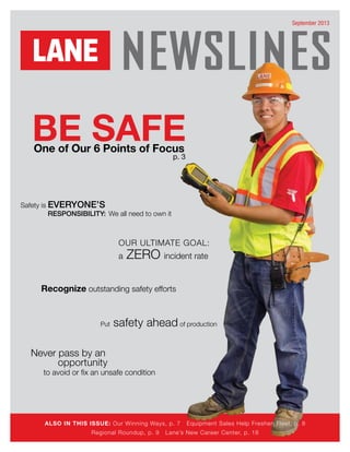 For more Lane news, go to LaneConstruct.com and click on Employees
September 2013
BE SAFEOne of Our 6 Points of Focus
ALSO IN THIS ISSUE: Our Winning Ways, p. 7 Equipment Sales Help Freshen Fleet, p. 8
Regional Roundup, p. 9 Lane’s New Career Center, p. 16
p. 3
Put safety ahead of production
Recognize outstanding safety efforts
OUR ULTIMATE GOAL:
a ZERO incident rate
Safety is everyone’s
responsibility: We all need to own it
to avoid or fix an unsafe condition
Never pass by an
opportunity
 
