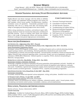 SONNY WHITE
Camp Marmal ~ APO, AE 09354 ~ Phone: (AF) +93-079-078-8583 (US) +1-630-906-0401
Email: usmcwhite2369@hotmail.com ~ LinkedIn: https://af.linkedin.com/in/sonnywhite
SENIOR TRAINING ADVISOR / STAFF DEVELOPMENT ADVISOR
Highly-efficient and driven manager with the ability to skillfully
plan, institute and implement training programs and courses for
staff members which ensure quality, cost-effectiveness, deadline-
orientation across all operations. Consistently promoted to new
leadership roles due to a strong work ethic and training skills.
Adept in managing and directing projects from start to finish.
Utilize strong maintenance, inventory, and technical repair skills.
Possess National Center for Construction Education and Research
(NCCER) training. Excel at working with clients and trainees
from a wide range of backgrounds, talents and training abilities.
Proficient working in fast-paced, high-pressure environments.
SELECTED JOB EXPERIENCE
GOVSOURCE,INC.,Afghanistan (Nov 2013 – Present)
DYNCORP INTERNATIONAL – WTA/ RAYTHEON,Dubai, UAE / Afghanistan (Nov 2013 – Oct 2014)
Senior Development Engineering Advisor
Developed various POI (Programs of Instruction) – including all aspects such as curricula planning, training
support package creation, and scheduling. Devised qualification standards for each course while
accommodating to industry and association standards. Ensured quality and effective hands-on instruction for
Afghan National Army personnel regarding safety, construction, proper use/care of equipment and tools, and
estimation of BOM (Bill of Materials). Utilized expertise in carpentry, HVAC, electrical and plumbing to
effectively manage projects.
HYDRO EXCAVATION,INC.,Merrillville, IN (Jun 2012 – Nov 2013)
Journeyman Lineman / Generator Technician
Proficiently completed all aspects of operating GFE power generation plant equipment and tools. Installed, set
up and effectively operated a boring machine used to drill conduits for pipelines under highways, railroads,
and canals. Troubleshot, repaired and maintained complex electro-mechanical systems, three-phase generators,
transfer switches and diesel generators. Completed HVAC, carpentry and plumbing assignments.
JOHN BURNS CONSTRUCTION,Orland Park, IL (Oct 2007 – May 2012)
Journeyman Groundman
Accurately analyzed, tested and repaired various equipment, wiring, and systems. Installed wires in conduits.
US MARINE CORPS,29 Palm, CA (Jul 2003 – Jul 2007)
Tactical Data Systems Repairer (Honorably discharged)
Performed repairs and maintenance for military computers, industrial controls, audio / visual systems, radar,
tele-metering and missile control systems, transmitters, antennas, and servomechanisms.
EDUCATION, TRAINING & CERTIFICATIONS
Bachelor of Science, Business Administration (2017)
Cornell University
Certifications: Certified for Confined Spaces (Tunnels, Mines, 2007), Certified Flagger (2010), Certified Rigger
(2010), Certified I.M.S.A. Level 3, Traffic Management (2011), CPR and First Aid Certified (2013), OSHA (10 hr,
2013), NCCR Master Craft / Technician (2012)
CORE COMPETENCIES:
 Personnel Training & Instruction
 Consultative & Advisory Skills
 US DoD Security Clearance
 Troubleshooting & Problem Solving
 Electrical & Industrial Equipment
Maintenance & Management
 Staff Supervision & Coordination
 Carpentry, HVAC, Electrical &
Plumbing Expertise
 