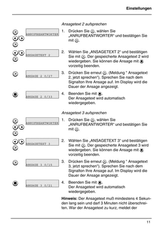 Einstellungen
11
*Print Job: , 11.01.00, 11:46
Ansagetext 2 aufsprechen
1. Drücken Sie , wählen Sie
„ANRUFBEANTWORTER“ und bestätigen Sie
mit .
2. Wählen Sie „ANSAGETEXT 2“ und bestätigen
Sie mit . Der gespeicherte Ansagetext 2 wird
wiedergeben. Sie können die Ansage mit 1
vorzeitig beenden.
3. Drücken Sie erneut . (Meldung  Ansagetext
2, jetzt sprechen). Sprechen Sie nach dem
Signalton Ihre Ansage auf. Im Display wird die
Dauer der Ansage angezeigt.
4. Beenden Sie mit 1.
Der Ansagetext wird automatisch
wiedergegeben.
Ansagetext 3 aufsprechen
1. Drücken Sie , wählen Sie
„ANRUFBEANTWORTER“ und bestätigen Sie
mit .
2. Wählen Sie „ANSAGETEXT 3“ und bestätigen
Sie mit . Der gespeicherte Ansagetext 3 wird
wiedergeben. Sie können die Ansage mit 1
vorzeitig beenden.
3. Drücken Sie erneut . (Meldung  Ansagetext
3, jetzt sprechen). Sprechen Sie nach dem
Signalton Ihre Ansage auf. Im Display wird die
Dauer der Ansage angezeigt.
4. Beenden Sie mit 1.
Der Ansagetext wird automatisch
wiedergegeben.
Hinweis: Der Ansagetext muß mindestens 4 Sekun-
den lang sein und darf 3 Minuten nicht überschrei-
ten. War der Ansagetext zu kurz, meldet der

@/A

@/A


1

@/A

@/A


1
ANRUFBEANTWORTERR
ANSAGETEXT 2 R
ANSAGE 2 0/27 R
ANSAGE 2 0/33 R
ANRUFBEANTWORTERR
ANSAGETEXT 3 R
ANSAGE 3 0/15 R
ANSAGE 3 0/21 R
 