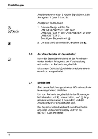 Einstellungen
12
*Print Job: , 11.01.00, 11:46
Anrufbeantworter nach 3 kurzen Signaltönen „kein
Ansagetext 1 (bzw. 2 bzw. 3)“.
Ansagetext kontrollieren
1. Drücken Sie , wählen Sie
„ANRUFBEANTWORTER“, dann
„ANSAGETEXT 1“ oder „ANSAGETEXT 2“ oder
„ANSAGETEXT 3“.
Bestätigen Sie jeweils mit .
2. Um das Menü zu verlassen, drücken Sie 1.
3.3 Anrufbeantworter ein-/ausschalten
Nach der Erstinbetriebnahme ist der Anrufbeant-
worter mit dem Ansagetext der Voreinstellung
automatisch im Aufzeichnungsbetrieb.
Mit kurzem Druck auf 6 wird der Anrufbeantworter
ein – bzw. ausgeschaltet.
3.4 Betriebsart
Statt des Aufzeichnungsbetriebes läßt sich auch der
Nuransagebetrieb einstellen.
Um vom Aufzeichnungsbetrieb in den Nuransage-
betrieb (oder zurück) umzuschalten, muß 6 lang
gedrückt werden (etwa 2 Sekunden) und der
Anrufbeantworter eingeschaltet sein.
Der Betriebszustand wird nach dem Einschalten
angesagt und auf dem Display und von der
BEREIT- LED angezeigt:

@/A
1
5
 