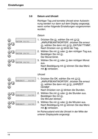 Einstellungen
14
*Print Job: , 11.01.00, 11:46
3.6 Datum und Uhrzeit
Richtiger Tag und korrekte Uhrzeit einer Aufzeich-
nung werden nur dann auf dem Display angezeigt,
wenn vorher folgende Einstellungen vorgenommen
wurden:
Datum
1. Drücken Sie , wählen Sie mit @/A
„ANRUFBEANTWORTER“, drücken Sie erneut
, wählen Sie dann mit @/A „DATUM TT/MM“.
Nach Drücken von  blinkt der Tag.
2. Wählen Sie mit @ oder A den richtigen Tag aus.
Bestätigen Sie mit .
Der Monat blinkt.
3. Wählen Sie mit @ oder A den richtigen Monat
aus.
Nach Bestätigung mit  können Sie das Menü
mit 1 verlassen.
Uhrzeit
1. Drücken Sie OK, wählen Sie mit @/A
„ANRUFBEANTWORTER“, drücken Sie erneut
, wählen Sie dann mit @/A „UHRZEIT
HH/MM“.
Nach Drücken von  blinken die Stunden.
2. Wählen Sie mit @ oder A die Stunden aus.
Bestätigen Sie mit .
Die Minuten blinken.
3. Wählen Sie mit @ oder A die Minuten aus.
Nach Bestätigung mit  können Sie das Menü
mit 1 verlassen.
Im Ruhezustand wird die Uhrzeit in der Mitte der
unteren Displayzeile angezeigt.

@/A

@/A

@/A


@/A

@/A

@/A

DATUM 00/01
DATUM 28/01
DATUM 28/02
UHRZEIT 00/00
UHRZEIT 12/00
UHRZEIT 12/30
 
