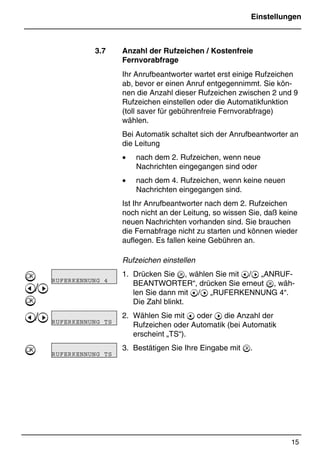 Einstellungen
15
*Print Job: , 11.01.00, 11:46
3.7 Anzahl der Rufzeichen / Kostenfreie
Fernvorabfrage
Ihr Anrufbeantworter wartet erst einige Rufzeichen
ab, bevor er einen Anruf entgegennimmt. Sie kön-
nen die Anzahl dieser Rufzeichen zwischen 2 und 9
Rufzeichen einstellen oder die Automatikfunktion
(toll saver für gebührenfreie Fernvorabfrage)
wählen.
Bei Automatik schaltet sich der Anrufbeantworter an
die Leitung
• nach dem 2. Rufzeichen, wenn neue
Nachrichten eingegangen sind oder
• nach dem 4. Rufzeichen, wenn keine neuen
Nachrichten eingegangen sind.
Ist Ihr Anrufbeantworter nach dem 2. Rufzeichen
noch nicht an der Leitung, so wissen Sie, daß keine
neuen Nachrichten vorhanden sind. Sie brauchen
die Fernabfrage nicht zu starten und können wieder
auflegen. Es fallen keine Gebühren an.
Rufzeichen einstellen
1. Drücken Sie , wählen Sie mit @/A „ANRUF-
BEANTWORTER“, drücken Sie erneut , wäh-
len Sie dann mit @/A „RUFERKENNUNG 4“.
Die Zahl blinkt.
2. Wählen Sie mit @ oder A die Anzahl der
Rufzeichen oder Automatik (bei Automatik
erscheint „TS“).
3. Bestätigen Sie Ihre Eingabe mit .

@/A

@/A

RUFERKENNUNG 4
RUFERKENNUNG TS
RUFERKENNUNG TS
 