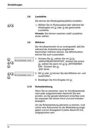 Einstellungen
16
*Print Job: , 11.01.00, 11:46
3.8 Lautstärke
Sie können die Wiedergabelautstärke einstellen:
⇒ Wählen Sie im Ruhezustand oder während der
Wiedergabe mit @ oder A die gewünschte
Lautstärke.
Hinweis: Sie können zwischen zwölf Lautstärke-
stufen wählen.
3.9 Mithören
Der Anrufbeantworter ist so voreingestellt, daß Sie
während der Aufzeichnung eingehender
Nachrichten mithören können. Die Mithörfunktion
können Sie auch ausschalten:
1. Drücken Sie , wählen Sie mit @/A
„ANRUFBEANTWORTER“, drücken Sie erneut
, wählen Sie dann mit @/A „MITHOEREN
EIN“. Drücken Sie .
„EIN“ blinkt.
2. Mit @ oder A können Sie das Mithören ein- und
ausschalten.
3. Bestätigen Sie Ihre Eingabe mit .
3.10 Rufweiterleitung
Wenn Sie es wünschen, kann Ihr Anrufbeantworter
nach jeder aufgezeichneten Nachricht Sie dort
anrufen, wo Sie gerade telefonisch erreichbar sind.
So verpassen Sie keinen Anruf und sind trotzdem
beweglich.
Um die Rufweiterleitung aktivieren zu können, muß
vorher eine Rufnummer für die Weiterleitung einge-
geben und ein Ansagetext 3 (siehe Abschnitt 3.2)
aufgesprochen sein.
@/A

@/A

@/A

MITHOEHREN EIN
MITHOEHREN AUS
 