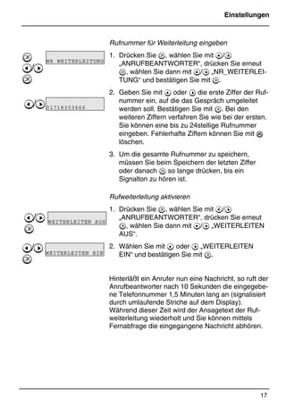 Einstellungen
17
*Print Job: , 11.01.00, 11:46
Rufnummer für Weiterleitung eingeben
1. Drücken Sie , wählen Sie mit @/A
„ANRUFBEANTWORTER“, drücken Sie erneut
, wählen Sie dann mit @/A „NR_WEITERLEI-
TUNG“ und bestätigen Sie mit .
2. Geben Sie mit @ oder A die erste Ziffer der Ruf-
nummer ein, auf die das Gespräch umgeleitet
werden soll. Bestätigen Sie mit . Bei den
weiteren Ziffern verfahren Sie wie bei der ersten.
Sie können eine bis zu 24stellige Rufnummer
eingeben. Fehlerhafte Ziffern können Sie mit %
löschen.
3. Um die gesamte Rufnummer zu speichern,
müssen Sie beim Speichern der letzten Ziffer
oder danach  so lange drücken, bis ein
Signalton zu hören ist.
Rufweiterleitung aktivieren
1. Drücken Sie , wählen Sie mit @/A
„ANRUFBEANTWORTER“, drücken Sie erneut
, wählen Sie dann mit @/A „WEITERLEITEN
AUS“.
2. Wählen Sie mit @ oder A „WEITERLEITEN
EIN“ und bestätigen Sie mit .
Hinterläßt ein Anrufer nun eine Nachricht, so ruft der
Anrufbeantworter nach 10 Sekunden die eingegebe-
ne Telefonnummer 1,5 Minuten lang an (signalisiert
durch umlaufende Striche auf dem Display).
Während dieser Zeit wird der Ansagetext der Ruf-
weiterleitung wiederholt und Sie können mittels
Fernabfrage die eingegangene Nachricht abhören.

@/A

@/A
@/A

@/A

NR WEITERLEITUNG
01718303666
WEITERLEITEN AUS
WEITERLEITEN EIN
 