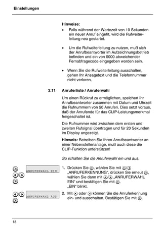 Einstellungen
18
*Print Job: , 11.01.00, 11:46
Hinweise:
• Falls während der Wartezeit von 10 Sekunden
ein neuer Anruf eingeht, wird die Rufweiter-
leitung neu gestartet.
• Um die Rufweiterleitung zu nutzen, muß sich
der Anrufbeantworter im Aufzeichnungsbetrieb
befinden und ein von 0000 abweichender
Fernabfragecode eingegeben worden sein.
• Wenn Sie die Rufweiterleitung ausschalten,
gehen Ihr Ansagetext und die Telefonnummer
nicht verloren.
3.11 Anruferliste / Anruferwahl
Um einen Rückruf zu ermöglichen, speichert Ihr
Anrufbeantworter zusammen mit Datum und Uhrzeit
die Rufnummern von 50 Anrufen. Dies setzt voraus,
daß der Anrufende für das CLIP-Leistungsmerkmal
freigeschaltet ist.
Die Rufnummer wird zwischen dem ersten und
zweiten Rufsignal übertragen und für 20 Sekunden
im Display angezeigt.
Hinweis: Betreiben Sie Ihren Anrufbeantworter an
einer Nebenstellenanlage, muß auch diese die
CLIP-Funktion unterstützen!
So schalten Sie die Anruferwahl ein und aus:
1. Drücken Sie , wählen Sie mit @/A
„ANRUFERKENNUNG“, drücken Sie erneut ,
wählen Sie dann mit @/A „ANRUFERWAHL
EIN“ und bestätigen Sie mit .
„EIN“ blinkt.
2. Mit @ oder A können Sie die Anruferkennung
ein- und ausschalten. Bestätigen Sie mit .

@/A

@/A

ANRUFERWAHL EIN
ANRUFERWAHL AUS
 