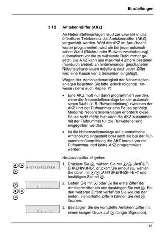 Einstellungen
19
*Print Job: , 11.01.00, 11:46
3.12 Amtskennziffer (AKZ)
An Nebenstellenanlagen muß zur Einwahl in das
öffentliche Telefonnetz die Amtskennziffer (AKZ)
vorgewählt werden. Wird die AKZ im Anrufbeant-
worter programmiert, wird sie bei jeder automati-
schen Wahl (Rückruf oder Rufweiterweiterleitung)
automatisch vor die zu wählende Rufnummer ge-
setzt. Die AKZ kann aus maximal 4 Ziffern bestehen
(hierdurch Betrieb an hintereinander geschalteten
Nebenstellenanlagen möglich); nach jeder Ziffer
wird eine Pause von 3 Sekunden eingefügt.
Wegen der Verschiedenartigkeit der Nebenstellen-
anlagen beachten Sie bitte jedoch folgende Hin-
weise (siehe auch Kapitel 7):
• Eine AKZ muß nur dann programmiert werden,
wenn die Nebenstellenanlage bei der automati-
schen Wahl (z. B. Rufweiterleitung) zwischen der
AKZ und der Rufnummer eine Pause benötigt.
Moderne Nebenstellenanlagen erfordern diese
Pause nicht mehr; hier kann die AKZ zusammen
mit der Rufnummer für die Rufweiterleitung
eingegeben werden.
• Ist die Nebenstellenanlage auf automatische
Amtsholung eingestellt oder setzt sie bei der Ruf-
nummernübermittlung die AKZ bereits vor die
Rufnummer, darf keine AKZ programmiert
werden!
Amtskennziffer eingeben
1. Drücken Sie , wählen Sie mit @/A „ANRUF-
ERKENNUNG“, drücken Sie erneut , wählen
Sie dann mit @/A „AMTSKENNZIFFER“ und
bestätigen Sie mit .
2. Geben Sie mit @ oder A die erste Ziffer der
Amtskennziffer ein und bestätigen Sie mit . Bei
den weiteren Ziffern verfahren Sie wie bei der
ersten. Fehlerhafte Ziffern können Sie mit %
löschen.
3. Bestätigen Sie die komplette Amtskennziffer mit
einem langen Druck auf  (langer Signalton).
@/A


@/A

AMTSKENNZIFFER
0 - - -
0 1 - -
 