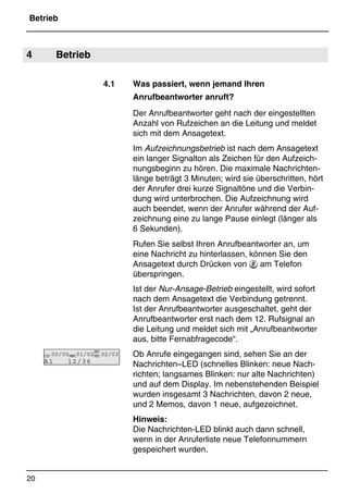 Betrieb
20
*Print Job: , 11.01.00, 11:46
4 Betrieb
4.1 Was passiert, wenn jemand Ihren
Anrufbeantworter anruft?
Der Anrufbeantworter geht nach der eingestellten
Anzahl von Rufzeichen an die Leitung und meldet
sich mit dem Ansagetext.
Im Aufzeichnungsbetrieb ist nach dem Ansagetext
ein langer Signalton als Zeichen für den Aufzeich-
nungsbeginn zu hören. Die maximale Nachrichten-
länge beträgt 3 Minuten; wird sie überschritten, hört
der Anrufer drei kurze Signaltöne und die Verbin-
dung wird unterbrochen. Die Aufzeichnung wird
auch beendet, wenn der Anrufer während der Auf-
zeichnung eine zu lange Pause einlegt (länger als
6 Sekunden).
Rufen Sie selbst Ihren Anrufbeantworter an, um
eine Nachricht zu hinterlassen, können Sie den
Ansagetext durch Drücken von  am Telefon
überspringen.
Ist der Nur-Ansage-Betrieb eingestellt, wird sofort
nach dem Ansagetext die Verbindung getrennt.
Ist der Anrufbeantworter ausgeschaltet, geht der
Anrufbeantworter erst nach dem 12. Rufsignal an
die Leitung und meldet sich mit „Anrufbeantworter
aus, bitte Fernabfragecode“.
Ob Anrufe eingegangen sind, sehen Sie an der
Nachrichten–LED (schnelles Blinken: neue Nach-
richten; langsames Blinken: nur alte Nachrichten)
und auf dem Display. Im nebenstehenden Beispiel
wurden insgesamt 3 Nachrichten, davon 2 neue,
und 2 Memos, davon 1 neue, aufgezeichnet.
Hinweis:
Die Nachrichten-LED blinkt auch dann schnell,
wenn in der Anruferliste neue Telefonnummern
gespeichert wurden.
CID 00/00MEMO01/02
BAT
MSG 02/03
A1 12/36
 
