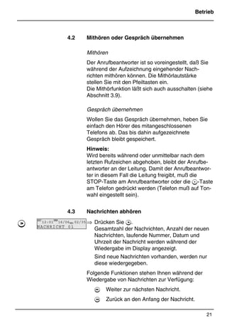Betrieb
21
*Print Job: , 11.01.00, 11:46
4.2 Mithören oder Gespräch übernehmen
Mithören
Der Anrufbeantworter ist so voreingestellt, daß Sie
während der Aufzeichnung eingehender Nach-
richten mithören können. Die Mithörlautstärke
stellen Sie mit den Pfeiltasten ein.
Die Mithörfunktion läßt sich auch ausschalten (siehe
Abschnitt 3.9).
Gespräch übernehmen
Wollen Sie das Gespräch übernehmen, heben Sie
einfach den Hörer des mitangeschlossenen
Telefons ab. Das bis dahin aufgezeichnete
Gespräch bleibt gespeichert.
Hinweis:
Wird bereits während oder unmittelbar nach dem
letzten Rufzeichen abgehoben, bleibt der Anrufbe-
antworter an der Leitung. Damit der Anrufbeantwor-
ter in diesem Fall die Leitung freigibt, muß die
STOP-Taste am Anrufbeantworter oder die -Taste
am Telefon gedrückt werden (Telefon muß auf Ton-
wahl eingestellt sein).
4.3 Nachrichten abhören
⇒ Drücken Sie 7.
Gesamtzahl der Nachrichten, Anzahl der neuen
Nachrichten, laufende Nummer, Datum und
Uhrzeit der Nachricht werden während der
Wiedergabe im Display angezeigt.
Sind neue Nachrichten vorhanden, werden nur
diese wiedergegeben.
Folgende Funktionen stehen Ihnen während der
Wiedergabe von Nachrichten zur Verfügung:
 Weiter zur nächsten Nachricht.
 Zurück an den Anfang der Nachricht.
7
ZEIT
12:01
DATUM
16/06MSG 02/35
NACHRICHT 01
 