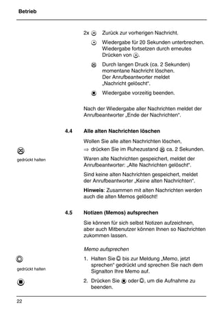 Betrieb
22
*Print Job: , 11.01.00, 11:46
2x  Zurück zur vorherigen Nachricht.
7 Wiedergabe für 20 Sekunden unterbrechen.
Wiedergabe fortsetzen durch erneutes
Drücken von 7.
% Durch langen Druck (ca. 2 Sekunden)
momentane Nachricht löschen.
Der Anrufbeantworter meldet
„Nachricht gelöscht“.
1 Wiedergabe vorzeitig beenden.
Nach der Wiedergabe aller Nachrichten meldet der
Anrufbeantworter „Ende der Nachrichten“.
4.4 Alle alten Nachrichten löschen
Wollen Sie alle alten Nachrichten löschen,
⇒ drücken Sie im Ruhezustand % ca. 2 Sekunden.
Waren alte Nachrichten gespeichert, meldet der
Anrufbeantworter: „Alte Nachrichten gelöscht“.
Sind keine alten Nachrichten gespeichert, meldet
der Anrufbeantworter „Keine alten Nachrichten“.
Hinweis: Zusammen mit alten Nachrichten werden
auch die alten Memos gelöscht!
4.5 Notizen (Memos) aufsprechen
Sie können für sich selbst Notizen aufzeichnen,
aber auch Mitbenutzer können Ihnen so Nachrichten
zukommen lassen.
Memo aufsprechen
1. Halten Sie Q bis zur Meldung „Memo, jetzt
sprechen“ gedrückt und sprechen Sie nach dem
Signalton Ihre Memo auf.
2. Drücken Sie 1 oder Q, um die Aufnahme zu
beenden.
%
gedrückt halten
Q
gedrückt halten
1
 