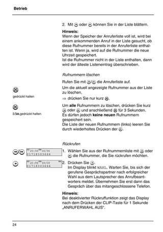 Betrieb
24
*Print Job: , 11.01.00, 11:46
2. Mit  oder  können Sie in der Liste blättern.
Hinweis:
Wenn der Speicher der Anruferliste voll ist, wird bei
einem ankommenden Anruf in der Liste gesucht, ob
diese Rufnummer bereits in der Anruferliste enthal-
ten ist. Wenn ja, wird auf die Rufnummer die neue
Uhrzeit gespeichert.
Ist die Rufnummer nicht in der Liste enthalten, dann
wird der älteste Listeneintrag überschrieben.
Rufnummern löschen
Rufen Sie mit / die Anruferliste auf.
Um die aktuell angezeigte Rufnummer aus der Liste
zu löschen,
⇒ drücken Sie nur kurz %.
Um alle Rufnummern zu löschen, drücken Sie kurz
 oder  und anschließend % für 3 Sekunden.
Es dürfen jedoch keine neuen Rufnummern
gespeichert sein.
Die Liste der neuen Rufnummern (links) leeren Sie
durch wiederholtes Drücken der .
Rückrufen
1. Wählen Sie aus der Rufnummernliste mit  oder
 die Rufnummer, die Sie rückrufen möchten.
2. Drücken Sie 7.
Im Display blinkt WAHL. Warten Sie, bis sich der
gerufene Gesprächspartner nach erfolgreicher
Wahl aus dem Lautsprecher des Anrufbeant-
worters meldet. Übernehmen Sie erst dann das
Gespräch über das mitangeschlossene Telefon.
Hinweis:
Bei deaktivierter Rückruffunktion zeigt das Display
nach dem Drücken der CLIP-Taste für 1 Sekunde
„ANRUFERWAHL AUS“.
%
gedrückt halten
%
3.Sek.gedrückt halten
/
7
ZEIT
20:56
DATUM
16/06
01718303666
ZEIT
20:56
DATUM
16/06
WAHL
01718303666
 