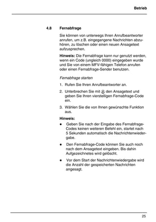 Betrieb
25
*Print Job: , 11.01.00, 11:46
4.8 Fernabfrage
Sie können von unterwegs Ihren Anrufbeantworter
anrufen, um z.B. eingegangene Nachrichten abzu-
hören, zu löschen oder einen neuen Ansagetext
aufzusprechen.
Hinweis: Die Fernabfrage kann nur genutzt werden,
wenn ein Code (ungleich 0000) eingegeben wurde
und Sie von einem MFV-fähigen Telefon anrufen
oder einen Fernabfrage-Sender benutzen.
Fernabfrage starten
1. Rufen Sie Ihren Anrufbeantworter an.
2. Unterbrechen Sie mit  den Ansagetext und
geben Sie Ihren vierstelligen Fernabfrage-Code
ein.
3. Wählen Sie die von Ihnen gewünschte Funktion
aus.
Hinweis:
z Geben Sie nach der Eingabe des Fernabfrage-
Codes keinen weiteren Befehl ein, startet nach
5 Sekunden automatisch die Nachrichtenwieder-
gabe.
z Den Fernabfrage-Code können Sie auch noch
nach dem Ansagetext eingeben. Bis dahin
Aufgezeichnetes wird gelöscht.
z Vor dem Start der Nachrichtenwiedergabe wird
die Anzahl der gespeicherten Nachrichten
angesagt.
 