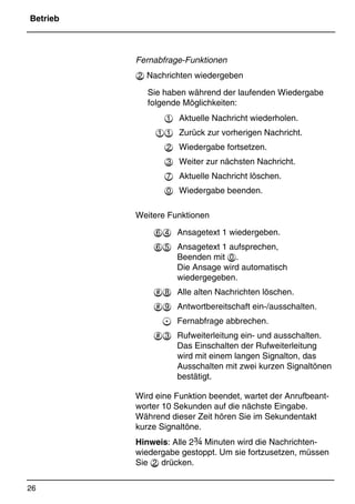 Betrieb
26
*Print Job: , 11.01.00, 11:46
Fernabfrage-Funktionen
 Nachrichten wiedergeben
Sie haben während der laufenden Wiedergabe
folgende Möglichkeiten:
 Aktuelle Nachricht wiederholen.
 Zurück zur vorherigen Nachricht.
 Wiedergabe fortsetzen.
 Weiter zur nächsten Nachricht.
 Aktuelle Nachricht löschen.
 Wiedergabe beenden.
Weitere Funktionen

 Ansagetext 1 wiedergeben.

	 Ansagetext 1 aufsprechen,
Beenden mit .
Die Ansage wird automatisch
wiedergegeben.
 