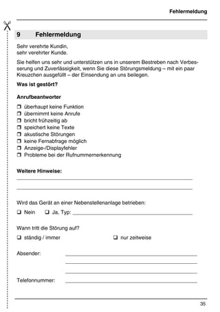 Kurzbedienungsanleitung
34
*Print Job: , 11.01.00, 11:47
Rufnummer Rufweiterleitung  @/AANRUFBEANTWORTER
@/ANR-WEITERLEITUNG@/A @/A1.
Ziffer@/A2. Ziffer usw.
Rufnummer durch langen Druck auf  speichern
(Signalton)
Bedienung
Ansagetext 1 aufsprechen @/AANRUFBEANTWORTER
@/AANSAGETEXT 1 Ansage1
aufsprechen mit 1 beenden
Ansagetext 2 aufsprechen @/AANRUFBEANTWORTER
@/AANSAGETEXT 2 Ansage2
aufsprechen mit 1 beenden
Ansagetext 3 aufsprechen @/AANRUFBEANTWORTER
@/AANSAGETEXT 3 Ansage 3
aufsprechen mit 1 beenden
Memo aufsprechen Q (gedrückt halten bis zur Ansage) mit 1
beenden
Mitschnitt Während des
TelefonatsMITSCHNEIDENMITSCHNITT
 mit 1 beenden
Rückrufnummern anzeigen  bzw. 
Aktuelle Rückrufnummer löschen %
Alle Rückrufnummern löschen % (ca. 3 Sek. gedrückt halten), Rufnummern auf
Display
Rückrufen  bzw.  7
Anrufbeantworter ein-/
ausschalten
5
Wechsel zwischen
Aufzeichnungs- und
Nuransagebetrieb
5 (2 Sek. gedrückt halten)
Nachrichten abhören 7
Memo abhören Q
Zur nächsten Nachricht 
An den Anfang der Nachricht 
Vorherige Nachricht 2x 
Wiedergabe unterbrechen 7 (Unterbrechung max. 20 Sekunden)
Wiedergabe fortsetzen 7
Aktuelle Nachricht löschen % während der Wiedergabe ca. 2 Sek. gedrückt
halten
Wiedergabe beenden 1
Alle alten Nachrichten löschen % im Ruhezustand ca. 2 Sek. gedrückt halten,
keine Rufnummer auf Display
 