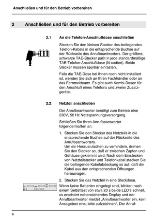 Anschließen und für den Betrieb vorbereiten
6
*Print Job: , 11.01.00, 11:46
2 Anschließen und für den Betrieb vorbereiten
2.1 An die Telefon-Anschlußdose anschließen
Stecken Sie den kleinen Stecker des beiliegenden
Telefon-Kabels in die entsprechende Buchse auf
der Rückseite des Anrufbeantworters. Der größere,
schwarze TAE-Stecker paßt in jede standardmäßige
TAE-Telefon-Anschlußdose (N-codiert). Beide
Stecker müssen spürbar einrasten.
Falls die TAE-Dose bei Ihnen noch nicht installiert
ist, wenden Sie sich an Ihren Fachhändler oder an
das Fernmeldeamt. Es gibt auch Kombi-Dosen für
den Anschluß eines Telefons und zweier Zusatz-
geräte.
2.2 Netzteil anschließen
Der Anrufbeantworter benötigt zum Betrieb eine
230V, 50 Hz Netzspannungsversorgung.
Schließen Sie Ihren Anrufbeantworter
folgendermaßen an:
1. Stecken Sie den Stecker des Netzteils in die
entsprechende Buchse auf der Rückseite des
Anrufbeantworters.
Um ein Herausrutschen zu verhindern, drehen
Sie den Stecker so, daß er zwischen Zapfen und
Gehäuse geklemmt wird. Nach dem Einstecken
von Netzteilstecker und Telefonkabel stecken Sie
die beiliegende Kabelabdeckung so auf, daß die
Kabel aus den entsprechenden Öffnungen
herausragen.
2. Stecken Sie das Netzteil in eine Steckdose.
Wenn keine Batterien eingelegt sind, blinken nach
einem Selbsttest von etwa 20 s beide LED’s schnell,
es erscheint nebenstehendes Display und der
Anrufbeantworter meldet „Anrufbeantworter ein, kein
Ansagetext eins, bitte aufzeichnen“. Der Anruf-
CID 00/00MEMO00/00
BAT
MSG 00/00
A1 00/00
 