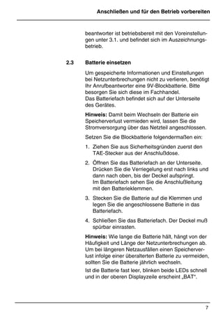 Anschließen und für den Betrieb vorbereiten
7
*Print Job: , 11.01.00, 11:46
beantworter ist betriebsbereit mit den Voreinstellun-
gen unter 3.1. und befindet sich im Auszeichnungs-
betrieb.
2.3 Batterie einsetzen
Um gespeicherte Informationen und Einstellungen
bei Netzunterbrechungen nicht zu verlieren, benötigt
Ihr Anrufbeantworter eine 9V-Blockbatterie. Bitte
besorgen Sie sich diese im Fachhandel.
Das Batteriefach befindet sich auf der Unterseite
des Gerätes.
Hinweis: Damit beim Wechseln der Batterie ein
Speicherverlust vermieden wird, lassen Sie die
Stromversorgung über das Netzteil angeschlossen.
Setzen Sie die Blockbatterie folgendermaßen ein:
1. Ziehen Sie aus Sicherheitsgründen zuerst den
TAE-Stecker aus der Anschlußdose.
2. Öffnen Sie das Batteriefach an der Unterseite.
Drücken Sie die Verriegelung erst nach links und
dann nach oben, bis der Deckel aufspringt.
Im Batteriefach sehen Sie die Anschlußleitung
mit den Batterieklemmen.
3. Stecken Sie die Batterie auf die Klemmen und
legen Sie die angeschlossene Batterie in das
Batteriefach.
4. Schließen Sie das Batteriefach. Der Deckel muß
spürbar einrasten.
Hinweis: Wie lange die Batterie hält, hängt von der
Häufigkeit und Länge der Netzunterbrechungen ab.
Um bei längeren Netzausfällen einen Speicherver-
lust infolge einer überalterten Batterie zu vermeiden,
sollten Sie die Batterie jährlich wechseln.
Ist die Batterie fast leer, blinken beide LEDs schnell
und in der oberen Displayzeile erscheint „BAT“.
 