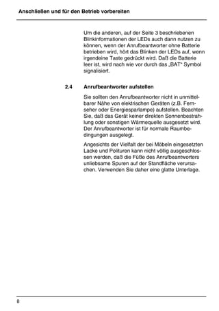 Anschließen und für den Betrieb vorbereiten
8
*Print Job: , 11.01.00, 11:46
Um die anderen, auf der Seite 3 beschriebenen
Blinkinformationen der LEDs auch dann nutzen zu
können, wenn der Anrufbeantworter ohne Batterie
betrieben wird, hört das Blinken der LEDs auf, wenn
irgendeine Taste gedrückt wird. Daß die Batterie
leer ist, wird nach wie vor durch das „BAT“ Symbol
signalisiert.
2.4 Anrufbeantworter aufstellen
Sie sollten den Anrufbeantworter nicht in unmittel-
barer Nähe von elektrischen Geräten (z.B. Fern-
seher oder Energiesparlampe) aufstellen. Beachten
Sie, daß das Gerät keiner direkten Sonnenbestrah-
lung oder sonstigen Wärmequelle ausgesetzt wird.
Der Anrufbeantworter ist für normale Raumbe-
dingungen ausgelegt.
Angesichts der Vielfalt der bei Möbeln eingesetzten
Lacke und Polituren kann nicht völlig ausgeschlos-
sen werden, daß die Füße des Anrufbeantworters
unliebsame Spuren auf der Standfläche verursa-
chen. Verwenden Sie daher eine glatte Unterlage.
 