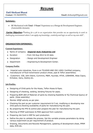 RESUME
Patil Shrikant Bharat
Contact: +91-9665099793, Email: shrikantp45@gmail.com
Summary:-
• BE Mechanical with Total - 3 Years’ Experience as a Design & Development Engineer.
(Automobile domain).
Carrier Objective:-“Seeking for a job in an organization that provides me an opportunity to work in
challenging environment where I can apply my knowledge, creativity and logic as well as my own skill”.
ORGANIZATION EXPERIENCE:-
Current Experience:
♦ Name of company: Imperial Auto Industries Ltd.
♦ Duration : From 3rd Aug 2012 to till date.
♦ Designation : Design and Development Engineer
♦ Department : Engineering & Development Center.
Company Profile:
♦ Imperial auto industries, Pune is an TS16949 AND ISO 14001 Certified company,
manufacturer of fluid transmission product (Hose, pipe & Teflon assemblies)
♦ Customers: JCB, John Deere, Cummins, M&M, Hyundai, HYVA, LIEBHERR, Atlas Copco,
Kirloskar, Sany, Godrej etc.
Job Profile:-
♦ Designing of Child parts for the Hoses, Teflon Hoses & Pipes.
♦ Designing of checking, welding, bending fixtures for pipes.
♦ Preparing BOM (Bill of Material) of parts by checking feasibility & TQ (Technical Query) of
parts (hose assembly)
♦ Monitor APQP activity as per plan.
♦ Checking the part as per customer requirement & if not, modifying or developing new
child parts & checking availability of parts for manufacturing the part.
♦ By preparing the PFD & control plan prepare the plan for manufacturing the part.
♦ Planning of PPAP submission & PSW approval from customer.
♦ Preparing Job Card in ERP for part production.
♦ Define the plan to validate the process. Set the variable process parameters by doing
various experiment as per requirement of product.
♦ Drawing, Documents and Records Management, updating of development sheet, PPRM
data, ECN etc.
 