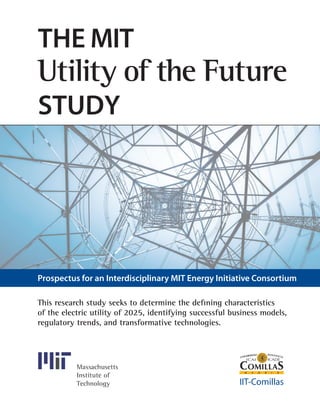 This research study seeks to determine the defining characteristics
of the electric utility of 2025, ­identifying ­successful business models,
regulatory trends, and ­transformative technologies.
Massachusetts
Institute of
Technology IIT-Comillas
The MIT
Utility of the Future
Study
Prospectus for an Interdisciplinary MIT Energy Initiative Consortium
 