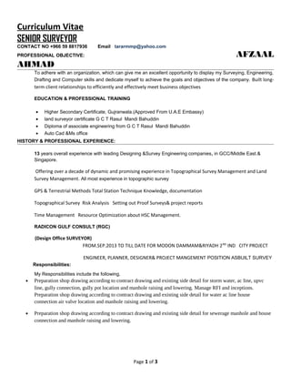 Curriculum Vitae
SENIOR SURVEYOR
CONTACT NO +966 59 8817936 Email tararmmp@yahoo.com
PROFESSIONAL OBJECTIVE: AFZAAL
AHMAD
To adhere with an organization, which can give me an excellent opportunity to display my Surveying, Engineering,
Drafting and Computer skills and dedicate myself to achieve the goals and objectives of the company. Built long-
term client relationships to efficiently and effectively meet business objectives
EDUCATION & PROFESSIONAL TRAINING
• Higher Secondary Certificate, Gujranwala.(Approved From U.A.E Embassy)
• land surveyor certificate G C T Rasul Mandi Bahuddin
• Diploma of associate engineering from G C T Rasul Mandi Bahuddin
• Auto Cad &Ms office
HISTORY & PROFESSIONAL EXPERIENCE:
13 years overall experience with leading Designing &Survey Engineering companies, in GCC/Middle East.&
Singapore.
Offering over a decade of dynamic and promising experience in Topographical Survey Management and Land
Survey Management. All most experience in topographic survey
GPS & Terrestrial Methods Total Station Technique Knowledge, documentation
Topographical Survey Risk Analysis Setting out Proof Surveys& project reports
Time Management Resource Optimization about HSC Management.
RADICON GULF CONSULT (RGC)
(Design Office SURVEYOR)
FROM.SEP.2013 TO TILL DATE FOR MODON DAMMAM&RIYADH 2ND
IND CITY PROJECT
ENGINEER, PLANNER, DESIGNER& PROJECT MANGEMENT POSITION ASBUILT SURVEY
Responsibilities:
My Responsibilities include the following,
• Preparation shop drawing according to contract drawing and existing side detail for storm water, ac line, upvc
line, gully connection, gully pot location and manhole raising and lowering. Manage RFI and inceptions.
Preparation shop drawing according to contract drawing and existing side detail for water ac line house
connection air valve location and manhole raising and lowering.
• Preparation shop drawing according to contract drawing and existing side detail for sewerage manhole and house
connection and manhole raising and lowering.
Page 1 of 3
 