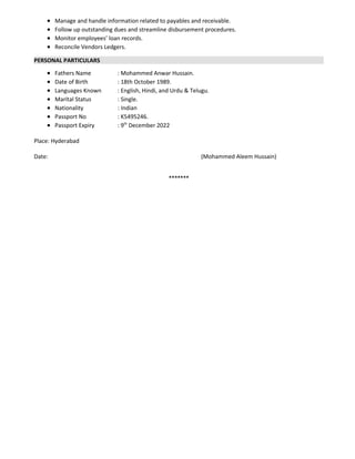  Manage and handle information related to payables and receivable.
 Follow up outstanding dues and streamline disbursement procedures.
 Monitor employees’ loan records.
 Reconcile Vendors Ledgers.
PERSONAL PARTICULARS
 Fathers Name : Mohammed Anwar Hussain.
 Date of Birth : 18th October 1989.
 Languages Known : English, Hindi, and Urdu & Telugu.
 Marital Status : Single.
 Nationality : Indian
 Passport No : K5495246.
 Passport Expiry : 9th
December 2022
Place: Hyderabad
Date: (Mohammed Aleem Hussain)
*******
 