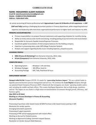 CURRICULUM VITAE
NAME: MOHAMMED ALEEM HUSSAIN
Email ID: aleemhussainmohammed@gmail.com
Mobile: +918801157201/9640010044
Address : Hyderabad India.
An astute accounting & finance professional with Approximate 5 years & 10 Months of rich experience in ERP
(SAP and Tally) seeking a challenging Accountant position in Finance department, while integrating technical
expertise and leadership skills that drives organizational performance to higher levels and improve my skills.
PRINCIPLE ACCOUNTABILITIES
 Primary responsibility is to prepare financial statements and supporting schedules for monthly closing.
 Ability to timely and accurate month-end closing, including posting of journal entries and reconciliation.
 Responsible for Accounts Payable Invoice/Expenses Processes.
 Coordinate global reconciliation of intercompany balances for the Holding company.
 Expertise in processing salary under WPS (Wage Protection System).
 Analysis and support regarding facility issues including expenses, prepaid accounts.
ACADEMIC PROFILE
 MBA (Finance & Marketing) from Osmania University, 2013, India.
 B.Com (Computers) from Osmania University, 2010, India.
COMPUTER SKILLS
 Operating System : Windows 7, XP and Vista.
 Windows Packages : MS Office, Excel A+
 Accounting Package : SAP, Tally, Peachtree & Focus
EMPLOYMENT HISTORY
Genpact india Pvt ltd: Genpact (NYSE: G) stands for “generating business impact.” We are a global leader in
digitally-powered business process management and services. We architect the Lean Digitals enterprise through
our patented Smart Enterprise Processes (SEPSM
) framework that reimagines our clients’ operating models end-to-
end, including the middle and back offices. This creates Intelligent Operations’
that we help design, transform,
and run. The impact on our clients is a high return on transformation investments through growth, efficiency, and
business agility.
(Apr-2015 to till date)
Working as a Process Developer in Finance & Accounting.
(Accounts Payable.)
Processing of purchase order based invoice & NON-Purchase order based Invoice posting in SAP.
Resolution for vendor queries.
Arranging Extra batch payments
Processing of urgent payments
Processing of PRF and arranging payment with instant effect.
Working on Accrual for Parked invoices.
Working on Approval & Coding, Comment request Queues.
Resolution on Vendor Account Debit Balances.
 