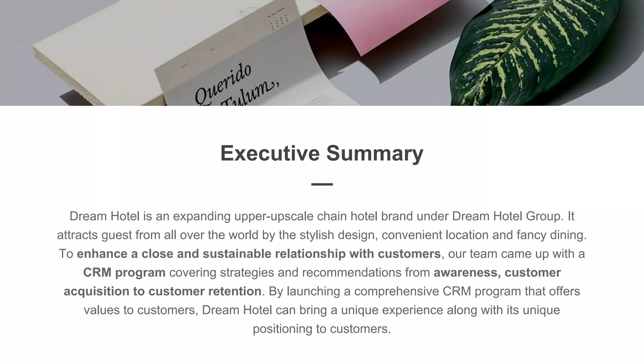 Executive Summary
—
Dream Hotel is an expanding upper-upscale chain hotel brand under Dream Hotel Group. It
attracts guest from all over the world by the stylish design, convenient location and fancy dining.
To enhance a close and sustainable relationship with customers, our team came up with a
CRM program covering strategies and recommendations from awareness, customer
acquisition to customer retention. By launching a comprehensive CRM program that offers
values to customers, Dream Hotel can bring a unique experience along with its unique
positioning to customers.
 