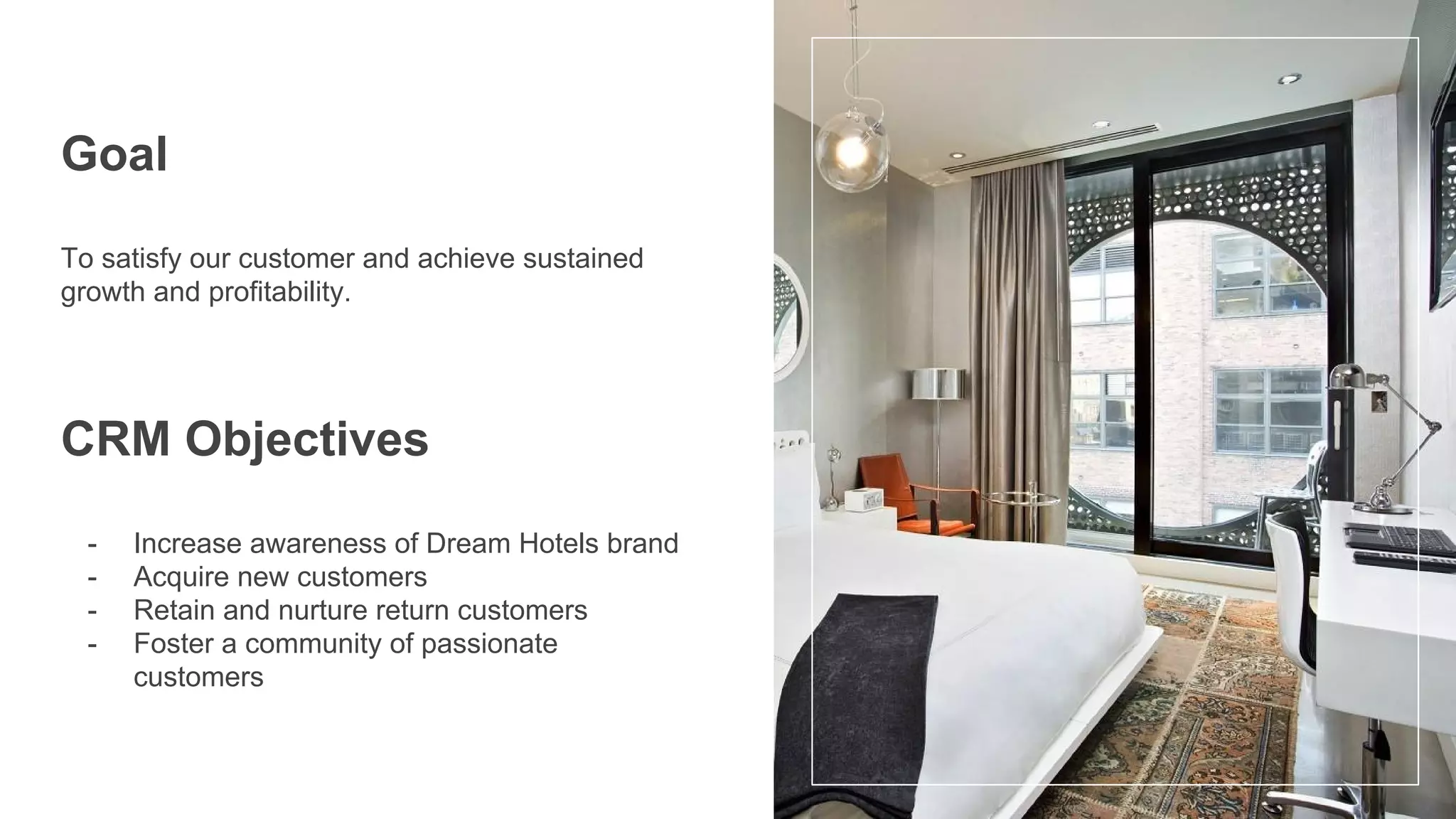 Goal
To satisfy our customer and achieve sustained
growth and profitability.
CRM Objectives
- Increase awareness of Dream Hotels brand
- Acquire new customers
- Retain and nurture return customers
- Foster a community of passionate
customers
 