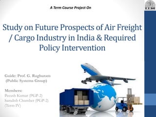 Study on Future Prospects of Air Freight
/ Cargo Industry in India & Required
Policy Intervention
Guide: Prof. G. Raghuram
(Public Systems Group)
Members:
Peeush Kumar (PGP-2)
Samdish Chumber (PGP-2)
(Term IV)
A Term Course Project On
 