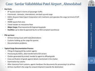 Case: SardarVallabhbhaiPatelAirport ,Ahmedabad
• Key Facts:
• 8th busiest airport in terms of passenger traffic
• 4 terminals : domestic, international, one back up and cargo
• GSECL (Gujarat State Export Corporation Ltd.) maintains and operates the cargo terminal of SVP
airport
• 45000 square feet area
• 3 level stacker on mezzanine floor
• Major Cargo: Pharmaceutical & Engineering goods
• Facilities: up-to-date & approved by EU as RA3 complaint warehouse
• Pile up Issue:
• Airlines having issues with hubs/destinations
• Customs holding up the cargo for queries
• Documentation problems
• Typical Cargo Documentation Process:
• Filling of shipping bill by custom agents
• Processing by GSECL, data transferred to EDI servers
• Challan generated & printed, handed to agent to offload goods
• Cross verification of goods against details mentioned in the challan
• Examination by cutoms
• After clearance from customs, agents handover the documents for processing it to airlines
• Airlines manifest’s the cargo for onward shipment towards the destination
07-11-2014
22
©IIMAhmedabad,2014
 