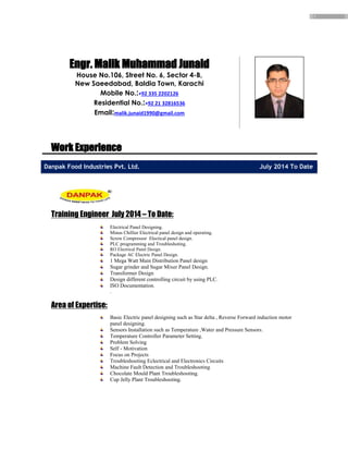 2
Work Experience
Danpak Food Industries Pvt. Ltd. July 2014 To Date
Training Engineer July 2014 – To Date:
Electrical Panel Designing.
Minus Chillier Electrical panel design and operating.
Screw Compressor Electical panel design.
PLC programming and Troubleshoting.
RO Electrical Panel Design.
Package AC Electric Panel Design.
1 Mega Watt Main Distribution Panel design
Sugar grinder and Sugar Mixer Panel Design.
Transformer Design
Design different controlling circuit by using PLC.
ISO Documentation.
.
Area of Expertise:
Basic Electric panel designing such as Star delta , Reverse Forward induction motor
panel designing.
Sensors Installation such as Temperature ,Water and Pressure Sensors.
Temperature Controller Parameter Setting.
Problem Solving
Self - Motivation
Focus on Projects
Troubleshooting Eclectrical and Electronics Circuits
Machine Fault Detection and Troubleshooting
Chocolate Mould Plant Troubleshooting.
Cup Jelly Plant Troubleshooting.
Engr. Malik Muhammad Junaid
House No.106, Street No. 6, Sector 4-B,
New Saeedabad, Baldia Town, Karachi
Mobile No.:+92 335 2202126
Residential No.:+92 21 32816536
Email:malik.junaid1990@gmail.com
 
