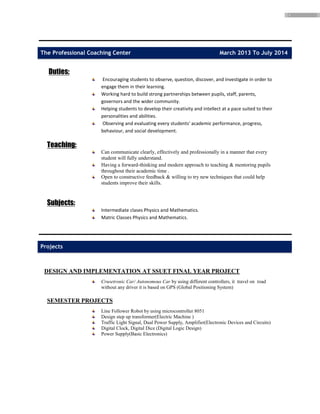 3
The Professional Coaching Center March 2013 To July 2014
Duties:
Encouraging students to observe, question, discover, and investigate in order to
engage them in their learning.
Working hard to build strong partnerships between pupils, staff, parents,
governors and the wider community.
Helping students to develop their creativity and intellect at a pace suited to their
personalities and abilities.
Observing and evaluating every students' academic performance, progress,
behaviour, and social development.
Teaching:
Can communicate clearly, effectively and professionally in a manner that every
student will fully understand.
Having a forward-thinking and modern approach to teaching & mentoring pupils
throughout their academic time .
Open to constructive feedback & willing to try new techniques that could help
students improve their skills.
Subjects:
Intermediate clases Physics and Mathematics.
Matric Classes Physics and Mathematics.
Projects
DESIGN AND IMPLEMENTATION AT SSUET FINAL YEAR PROJECT
Crusetronic Car/ Autonomous Car by using different controllers, it travel on road
without any driver it is based on GPS (Global Positioning System)
SEMESTER PROJECTS
Line Follower Robot by using microcontroller 8051
Design step up transformer(Electric Machine )
Traffic Light Signal, Dual Power Supply, Amplifier(Electronic Devices and Circuits)
Digital Clock, Digital Dice (Digital Logic Design)
Power Supply(Basic Electronics)
 