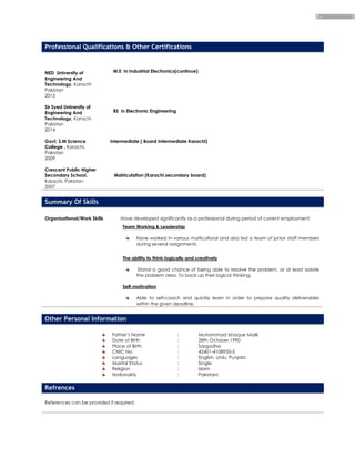 4
Professional Qualifications & Other Certifications
NED University of
Engineering And
Technology, Karachi
Pakistan
2015
Sir Syed University of
Engineering And
Technology, Karachi
Pakistan
2014
M.E in Industrial Electronics(continue)
BS in Electronic Engineering
Govt. S.M Science
College , Karachi,
Pakistan
2009
Crescent Public Higher
Secondary School,
Karachi, Pakistan
2007
Intermediate ( Board Intermediate Karachi)
Matriculation (Karachi secondary board)
Summary Of Skills
Organizational/Work Skills Have developed significantly as a professional during period of current employment:
Team Working & Leadership
Have worked in various multicultural and also led a team of junior staff members
during several assignments.
The ability to think logically and creatively
Stand a good chance of being able to resolve the problem, or at least isolate
the problem area. To back up their logical thinking.
Self-motivation
Able to self-coach and quickly learn in order to prepare quality deliverables
within the given deadline.
Other Personal Information
Father’s Name : Muhammad Ishaque Malik
Date of Birth : 28th October,1990
Place of Birth : Sargodha
CNIC No. : 42401-4108935-5
Languages : English, Urdu, Punjabi
Marital Status : Single
Religion : Islam
Nationality : Pakistani
Refrences
References can be provided if required.
 