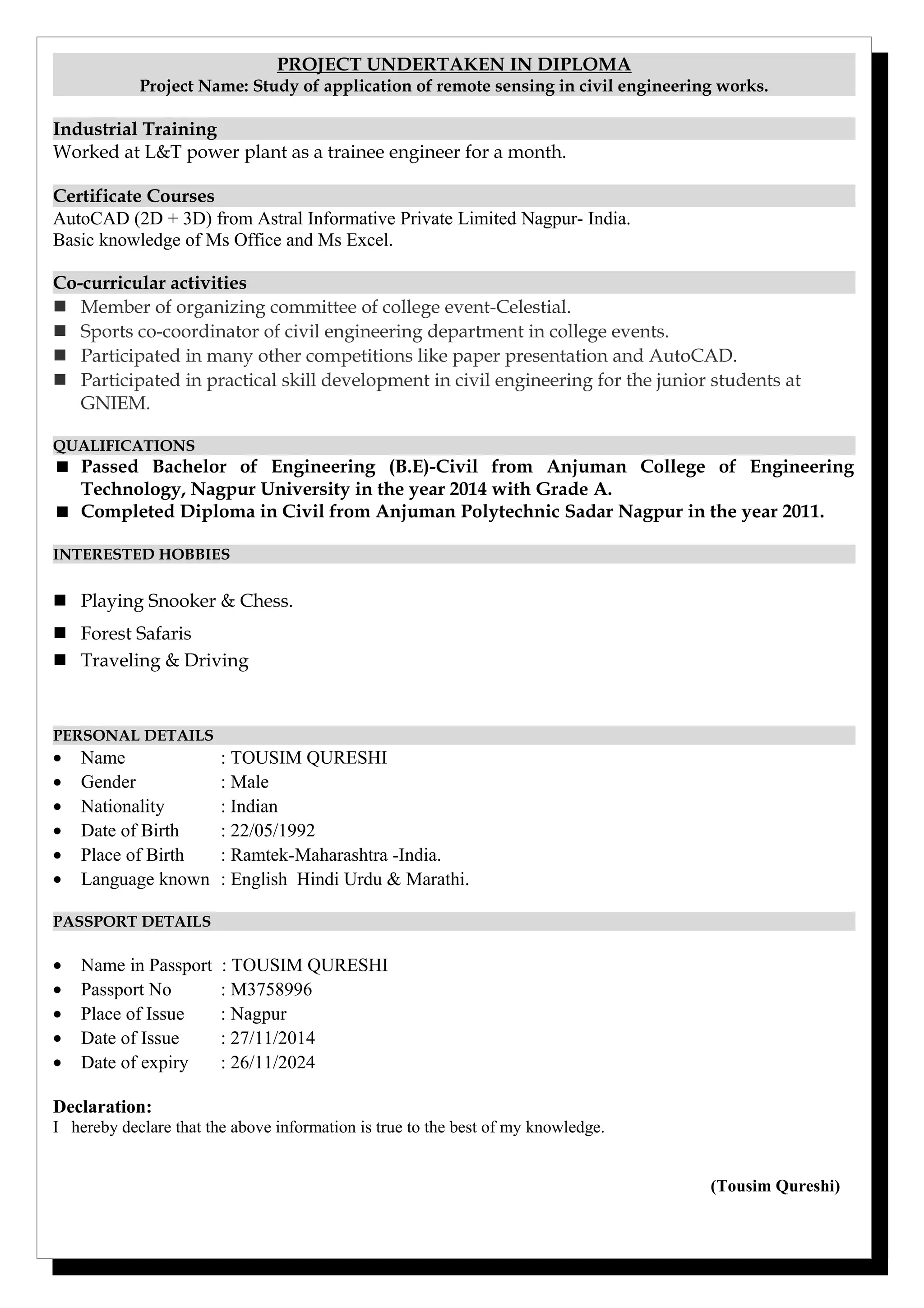 PROJECT UNDERTAKEN IN DIPLOMA
Project Name: Study of application of remote sensing in civil engineering works.
Industrial Training
Worked at L&T power plant as a trainee engineer for a month.
Certificate Courses
AutoCAD (2D + 3D) from Astral Informative Private Limited Nagpur- India.
Basic knowledge of Ms Office and Ms Excel.
Co-curricular activities
 Member of organizing committee of college event-Celestial.
 Sports co-coordinator of civil engineering department in college events.
 Participated in many other competitions like paper presentation and AutoCAD.
 Participated in practical skill development in civil engineering for the junior students at
GNIEM.
QUALIFICATIONS
 Passed Bachelor of Engineering (B.E)-Civil from Anjuman College of Engineering
Technology, Nagpur University in the year 2014 with Grade A.
 Completed Diploma in Civil from Anjuman Polytechnic Sadar Nagpur in the year 2011.
INTERESTED HOBBIES
 Playing Snooker & Chess.
 Forest Safaris
 Traveling & Driving
PERSONAL DETAILS
• Name : TOUSIM QURESHI
• Gender : Male
• Nationality : Indian
• Date of Birth : 22/05/1992
• Place of Birth : Ramtek-Maharashtra -India.
• Language known : English Hindi Urdu & Marathi.
PASSPORT DETAILS
• Name in Passport : TOUSIM QURESHI
• Passport No : M3758996
• Place of Issue : Nagpur
• Date of Issue : 27/11/2014
• Date of expiry : 26/11/2024
Declaration:
I hereby declare that the above information is true to the best of my knowledge.
(Tousim Qureshi)
 