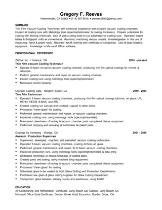 Gregory F. Reeves
Westminster, CA 92683  (714) 657-8018  greeves2890@yahoo.com
SUMMARY
Thin Film Vacuum Coating Technician with extensive experience with e-beam vacuum coating chambers.
Inspect all coating runs with Metrology tools (spectrophotometer & coating thickness). Prepare substrates for
coating with etching chemicals. Use of glass cutting tools to cut substrates for coating runs. Operated engine
lathes & Bridgeport mills as conventional Machinist, machining various metals. Knowledgeable in the use of
measuring, hand & power tools. Received forklift training with certificate of completion. Use of bead-blasting
equipment. Knowledge in Microsoft Office software.
PROFESSIONAL EXPERIENCE
ZeCoat Inc. - Torrance, CA 2014 - present
Thin Film Vacuum Coating Technician
 Operate E-beam ion-assist vacuum coating chamber, producing thin film optical coatings for mirrors &
reflectors.
 Perform general maintenance and repair on vacuum coating chamber.
 Inspect coating runs using metrology tools (spectrophotometer).
 Meticulous record keeping.
Coursen Coating Labs - Newport Beach, CA 2010 - 2013
Thin Film Technician
 Operated E-beam vacuum coating chambers, producing thin film optical coatings (dichroic art glass, UV,
HEHM, HECM, B-BAR, and AR).
 Created coating run set-ups and provided support to other techs.
 Processed "clean glass" for coating.
 Performed general maintenance and repairs on vacuum coating chambers.
 Inspected coating runs, using metrology tools (spectrophotometer).
 Maintained cleanliness of tooling & vacuum chamber parts using bead blaster equipment.
 Performed shipping and receiving of substrates & coated parts.
Coatings by Sandberg - Orange, CA 2001 - 2010
Assistant Production Supervisor
 Supervised, developed, coached, and evaluated vacuum coating technicians.
 Operated E-beam vacuum coating chambers, coating dichroic art glass.
 Performed general maintenance and repairs for E-beam vacuum coating chambers.
 Inspected production runs, using metrology tools (spectrophotometer) & data entry.
 Developed technique to reduce breakage of coated glass.
 Created parts and tooling, using machine shop equipment.
 Maintained cleanliness of tooling & vacuum chamber parts using bead blaster equipment.
 Processed “clean glass” for coating.
 Scheduled glass to be coated for both Glass Cutting and Production Departments.
 Purchased raw glass & glass cutting supplies for Glass Cutting Department.
 Transported glass between delivery trucks and warehouse, using forklift.
EDUCATION
Air Conditioning and Refrigeration Certificate, Long Beach City College, Long Beach, CA
Microsoft Office Suite Certificate, Garden Grove Adult Education, Garden Grove, CA
 