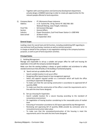 Bambang Widjajanto – Curriculum Vitae Page 4 of 8
 Together with Land Acquisition and Community Development department,
actively design a COMDEV planning in order to create job opportunities for the
relevant people affected to land acquisition.
2). Company Name : PT. Bhimasena Power Indonesia
Address : Jl. Dr. Sutomo No. 10 Gg. Damar RT. 002/ RW. 003
Watesalit Batang, Jawa Tengah, Indonesia.
Final Title : GA Assistant Manager
Section : General Affairs
Industry : Power Generation, Coal Fired Power Station 2 x 1000 MW
Date Joined : 20 March 2012
21 September 2012
General Scope:
Leading a team for overall task and GA function, including establishing SOP regarding to
non-technical stuff purchasing, inventory as well as contract provision.
In charge on behalf of the company in any negotiation relating to the company business
purposes, as well as part of land acquisition activities.
Principal Duties
2. Building Management
Manage and responsible to set-up a suitable and proper office for staff and housing for
expatriates in-line with the company standard designed.
Make sure that the existing building is always on good condition and accordance to safety
standard and ensure that all facility on the building is functioned properly.
A. Search and set-up suitable office for staff
- Search suitable location to set up an office
- Designing office layout based on top management approval
- Select and appoint reputed vendor as a contractor which will build the office
according to approved 3D designed.
- To make sure that the cost during construction is accordance to approved bill of
quantity (RAB)
- To make sure that the construction of the office is meet the requirements and in-
line with the time frame designed.
B. Set-up a housing for Expatriates
- Search suitable location for a secure housing according to the standard of
convenience environment
- Do negotiation of leasing location considering to the reasonable price of market
level
- Executing of renovation accordance to 3D layout approved by top Management
- Reviewing and approving bill of quantity (RAB) provide by contractor prior to
renovation/construction taken place
- To make sure that the renovation/construction of the housing is meet the
requirements and in-line with the time frame designed.
 